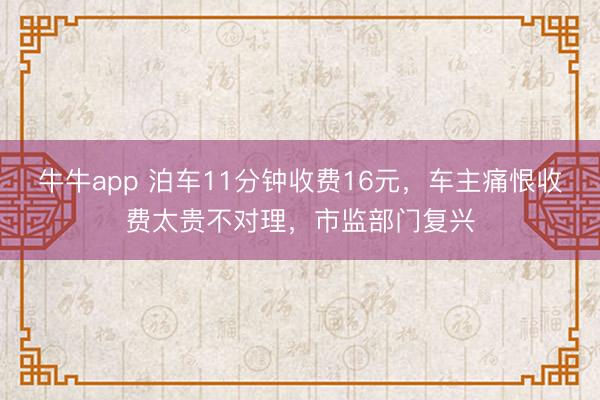 牛牛app 泊车11分钟收费16元,车主痛恨收费太贵不对理,市监部门复兴