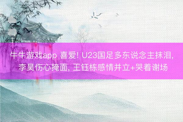 牛牛游戏app 喜爱! U23国足多东说念主抹泪, 李昊伤心掩面, 王钰栋感情并立+哭着谢场