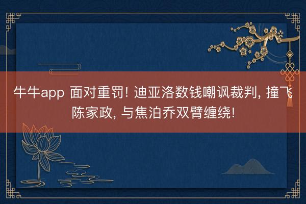 牛牛app 面对重罚! 迪亚洛数钱嘲讽裁判, 撞飞陈家政, 与焦泊乔双臂缠绕!