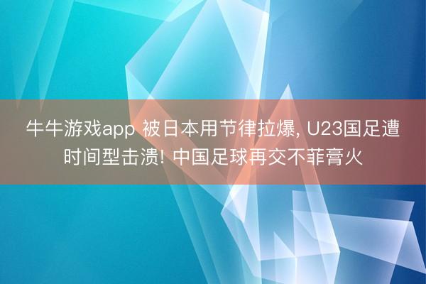 牛牛游戏app 被日本用节律拉爆, U23国足遭时间型击溃! 中国足球再交不菲膏火