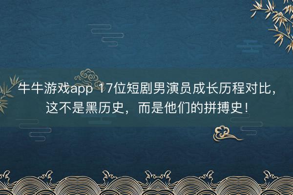 牛牛游戏app 17位短剧男演员成长历程对比，这不是黑历史，而是他们的拼搏史！
