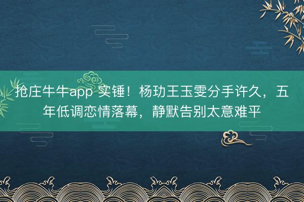 抢庄牛牛app 实锤！杨玏王玉雯分手许久，五年低调恋情落幕，静默告别太意难平