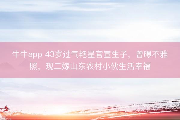 牛牛app 43岁过气艳星官宣生子，曾曝不雅照，现二嫁山东农村小伙生活幸福
