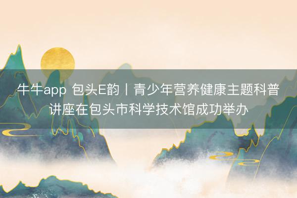 牛牛app 包头E韵丨青少年营养健康主题科普讲座在包头市科学技术馆成功举办