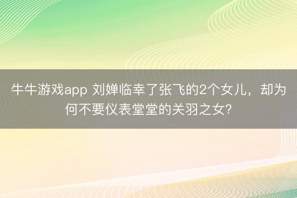 牛牛游戏app 刘婵临幸了张飞的2个女儿,却为何不要仪表堂堂的关羽之女?