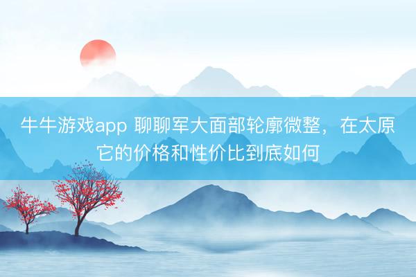 牛牛游戏app 聊聊军大面部轮廓微整，在太原它的价格和性价比到底如何