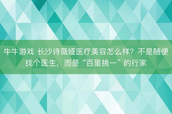 牛牛游戏 长沙诗薇娅医疗美容怎么样？不是随便找个医生，而是 “百里挑一” 的行家