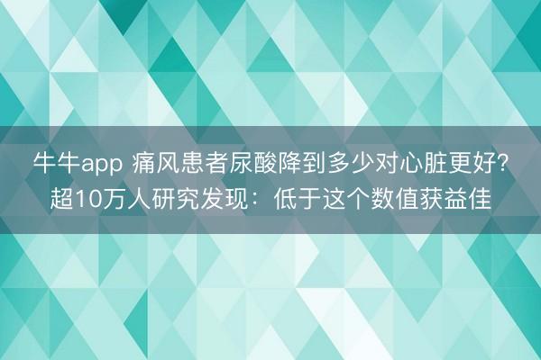 牛牛app 痛风患者尿酸降到多少对心脏更好?超10万人研究发现:低于这个数值获益佳
