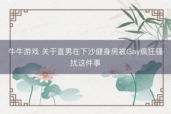 牛牛游戏 关于直男在下沙健身房被Gay疯狂骚扰这件事