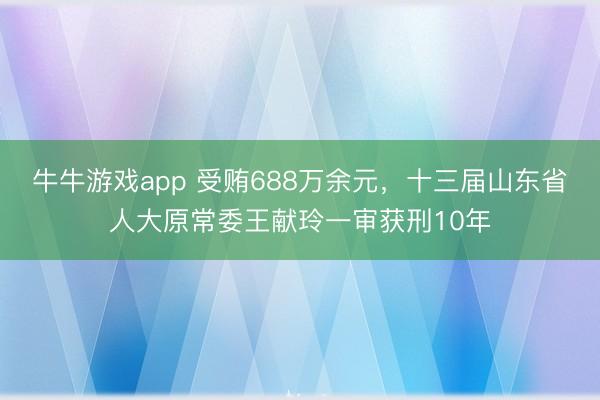 牛牛游戏app 受贿688万余元，十三届山东省人大原常委王献玲一审获刑10年