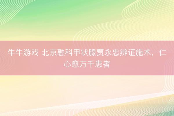 牛牛游戏 北京融科甲状腺贾永忠辨证施术，仁心愈万千患者
