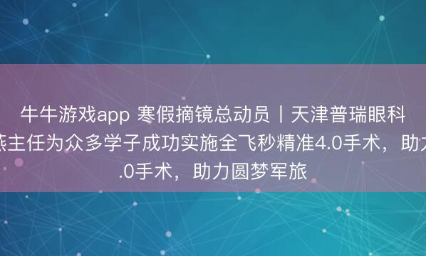 牛牛游戏app 寒假摘镜总动员丨天津普瑞眼科医院张海燕主任为众多学子成功实施全飞秒精准4.0手术，助力圆梦军旅