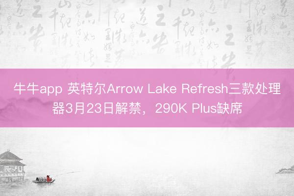 牛牛app 英特尔Arrow Lake Refresh三款处理器3月23日解禁，290K Plus缺席