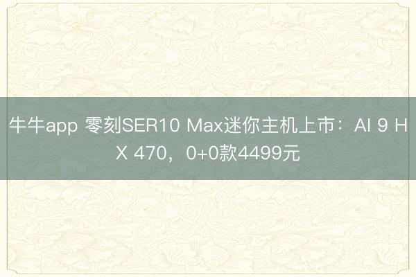 牛牛app 零刻SER10 Max迷你主机上市：AI 9 HX 470，0+0款4499元