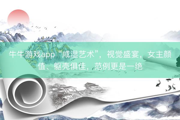 牛牛游戏app “咸湿艺术”，视觉盛宴，女主颜值、躯壳俱佳，范例更是一绝
