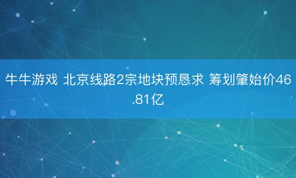 牛牛游戏 北京线路2宗地块预恳求 筹划肇始价46.81亿