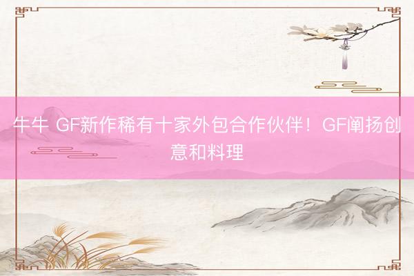 牛牛 GF新作稀有十家外包合作伙伴！GF阐扬创意和料理