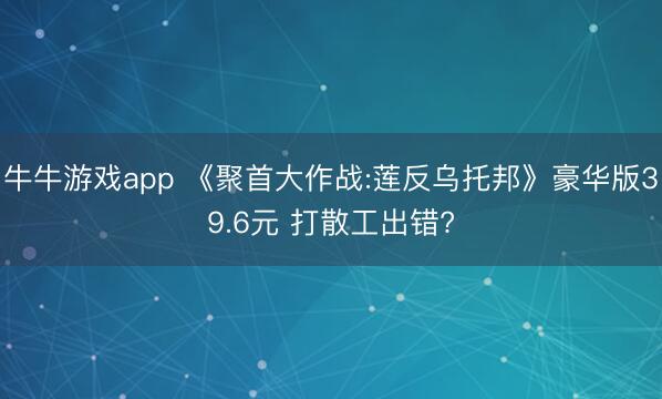 牛牛游戏app 《聚首大作战:莲反乌托邦》豪华版39.6元 打散工出错?