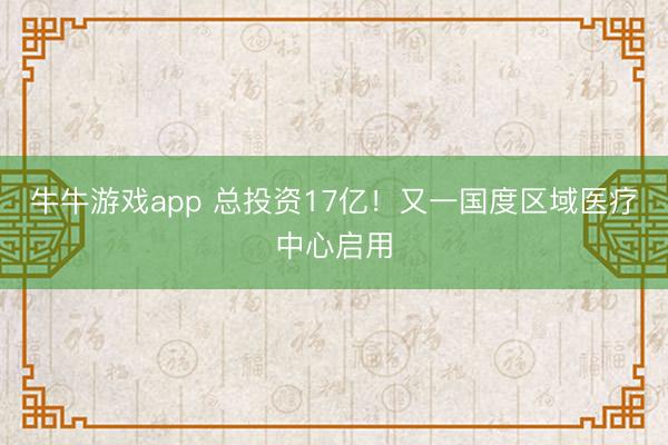牛牛游戏app 总投资17亿！又一国度区域医疗中心启用
