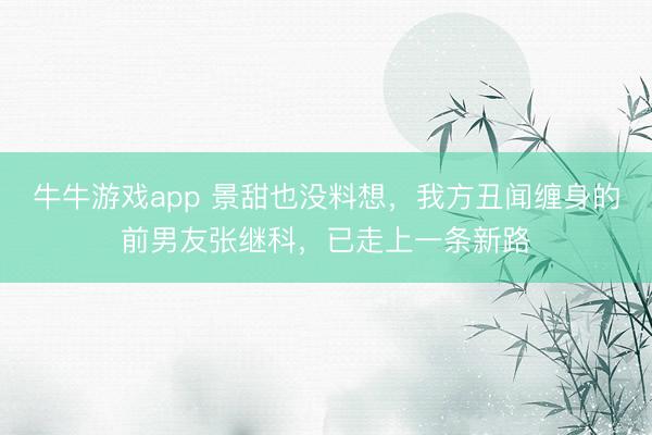 牛牛游戏app 景甜也没料想，我方丑闻缠身的前男友张继科，已走上一条新路