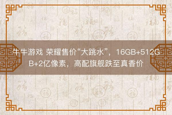 牛牛游戏 荣耀售价“大跳水”,16GB+512GB+2亿像素,高配旗舰跌至真香价