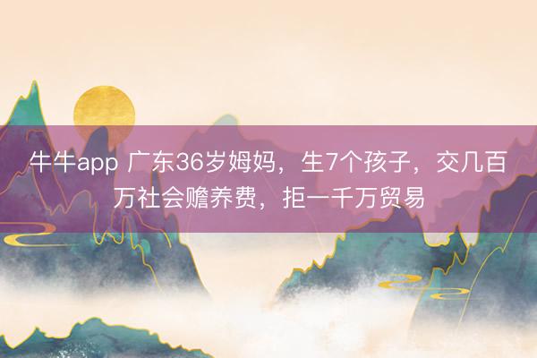 牛牛app 广东36岁姆妈，生7个孩子，交几百万社会赡养费，拒一千万贸易
