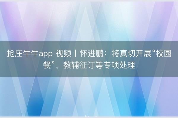 抢庄牛牛app 视频丨怀进鹏:将真切开展“校园餐”、教辅征订等专项处理