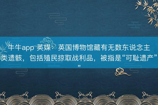 牛牛app 英媒:英国博物馆藏有无数东说念主类遗骸,包括殖民掠取战利品,被指是“可耻遗产”