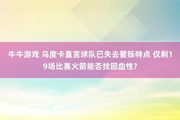 牛牛游戏 乌度卡直言球队已失去矍铄特点 仅剩19场比赛火箭能否找回血性?