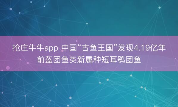 抢庄牛牛app 中国“古鱼王国”发现4.19亿年前盔团鱼类新属种短耳鸮团鱼