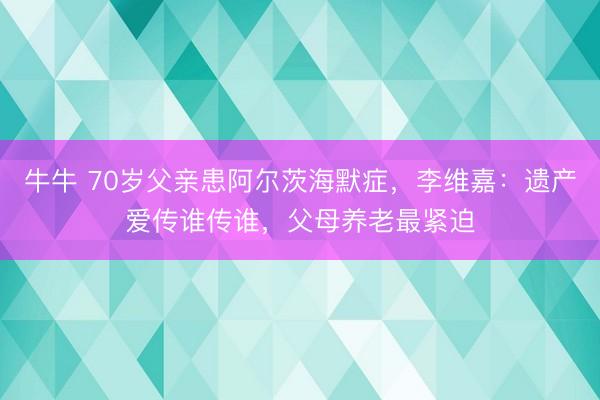 牛牛 70岁父亲患阿尔茨海默症,李维嘉:遗产爱传谁传谁,父母养老最紧迫