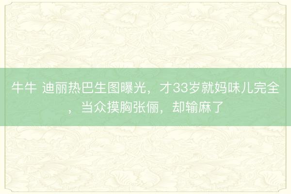 牛牛 迪丽热巴生图曝光，才33岁就妈味儿完全，当众摸胸张俪，却输麻了
