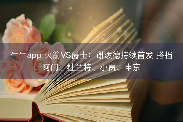 牛牛app 火箭VS爵士：谢泼德持续首发 搭档阿门、杜兰特、小贾、申京