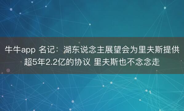 牛牛app 名记：湖东说念主展望会为里夫斯提供超5年2.2亿的协议 里夫斯也不念念走