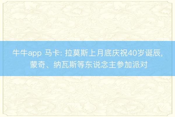 牛牛app 马卡: 拉莫斯上月底庆祝40岁诞辰， 蒙奇、纳瓦斯等东说念主参加派对