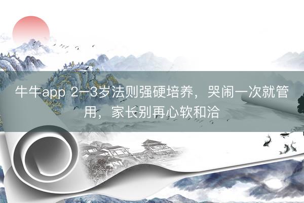 牛牛app 2–3岁法则强硬培养，哭闹一次就管用，家长别再心软和洽