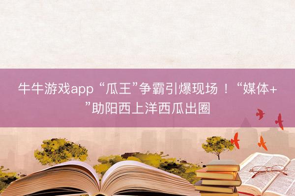 牛牛游戏app “瓜王”争霸引爆现场 ！“媒体+”助阳西上洋西瓜出圈