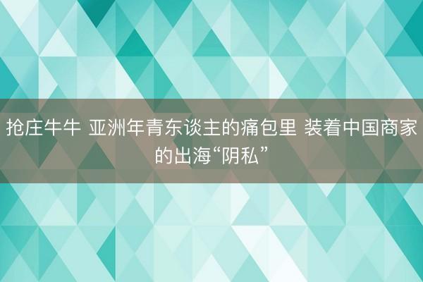 抢庄牛牛 亚洲年青东谈主的痛包里 装着中国商家的出海“阴私”