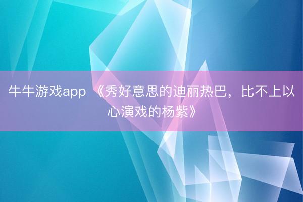 牛牛游戏app 《秀好意思的迪丽热巴，比不上以心演戏的杨紫》
