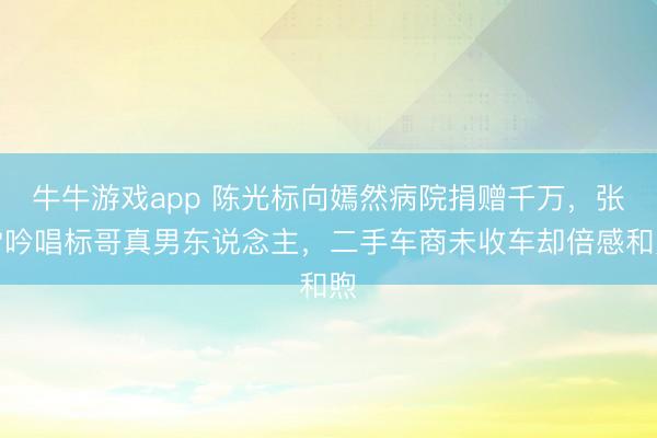 牛牛游戏app 陈光标向嫣然病院捐赠千万，张雪吟唱标哥真男东说念主，二手车商未收车却倍感和煦