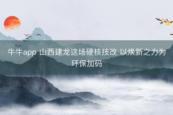 牛牛app 山西建龙这场硬核技改 以焕新之力为环保加码
