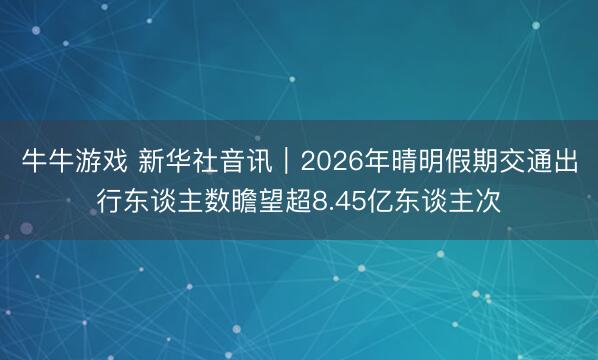 牛牛游戏 新华社音讯｜2026年晴明假期交通出行东谈主数瞻望超8.45亿东谈主次