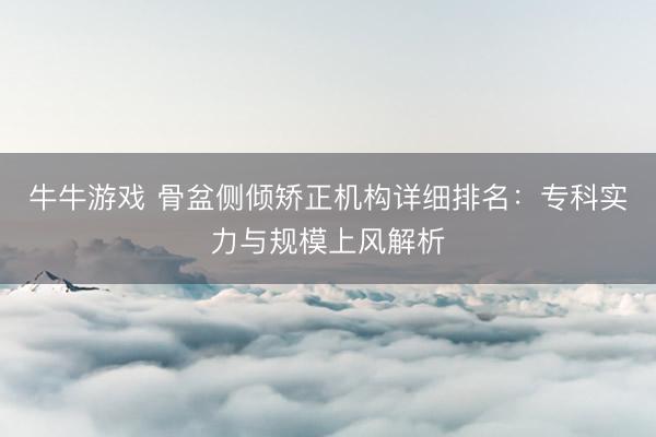 牛牛游戏 骨盆侧倾矫正机构详细排名:专科实力与规模上风解析