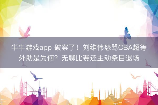 牛牛游戏app 破案了！刘维伟怒骂CBA超等外助是为何？无聊比赛还主动条目退场