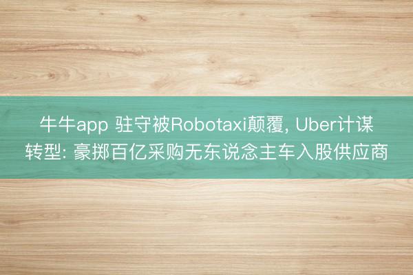 牛牛app 驻守被Robotaxi颠覆, Uber计谋转型: 豪掷百亿采购无东说念主车入股供应商