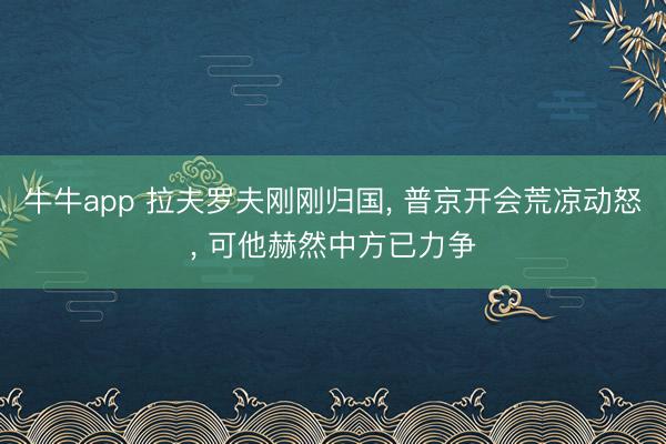 牛牛app 拉夫罗夫刚刚归国， 普京开会荒凉动怒， 可他赫然中方已力争