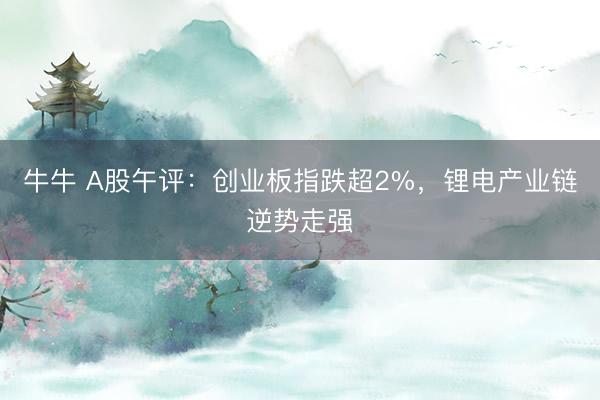 牛牛 A股午评：创业板指跌超2%，锂电产业链逆势走强
