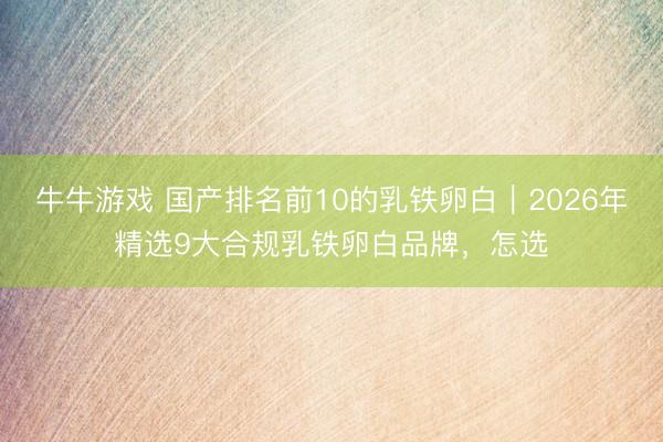 牛牛游戏 国产排名前10的乳铁卵白｜2026年精选9大合规乳铁卵白品牌，怎选