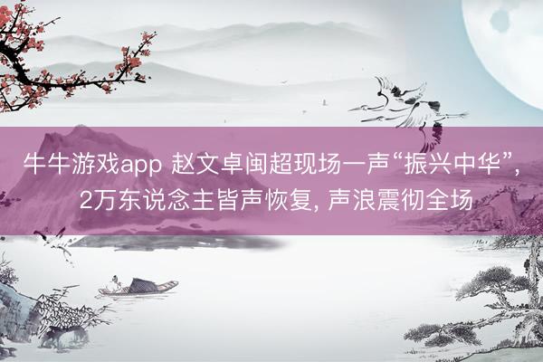 牛牛游戏app 赵文卓闽超现场一声“振兴中华”， 2万东说念主皆声恢复， 声浪震彻全场