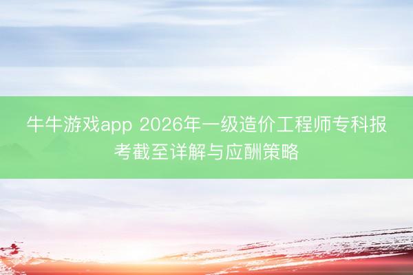 牛牛游戏app 2026年一级造价工程师专科报考截至详解与应酬策略